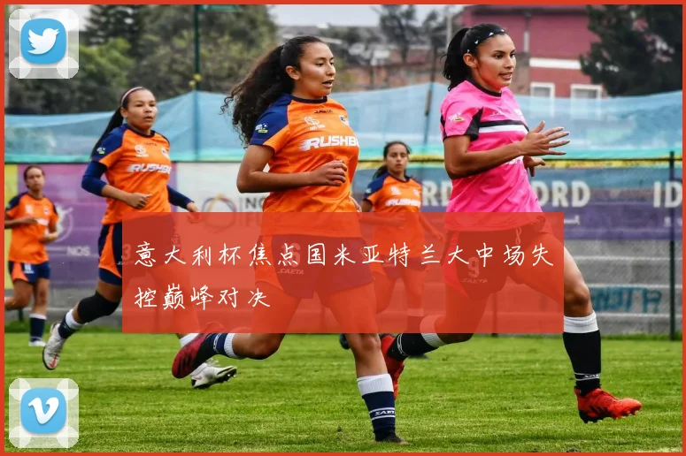 意大利杯焦点国米亚特兰大中场失控巅峰对决