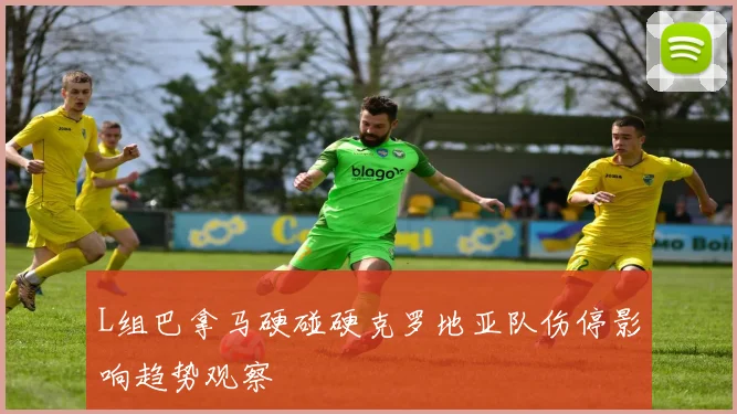 L组巴拿马硬碰硬克罗地亚队伤停影响趋势观察
