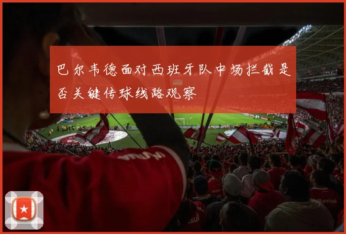 巴尔韦德面对西班牙队中场拦截是否关键传球线路观察