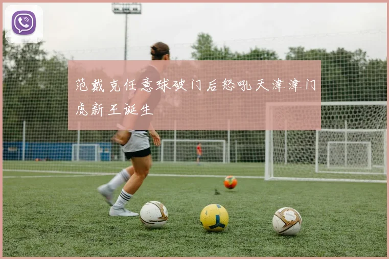 范戴克任意球破门后怒吼天津津门虎新王诞生