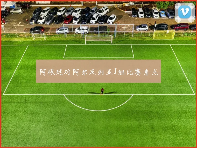 阿根廷对阿尔及利亚J组比赛看点