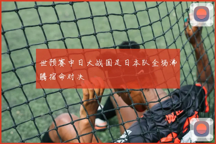 世预赛中日大战国足日本队全场沸腾宿命对决
