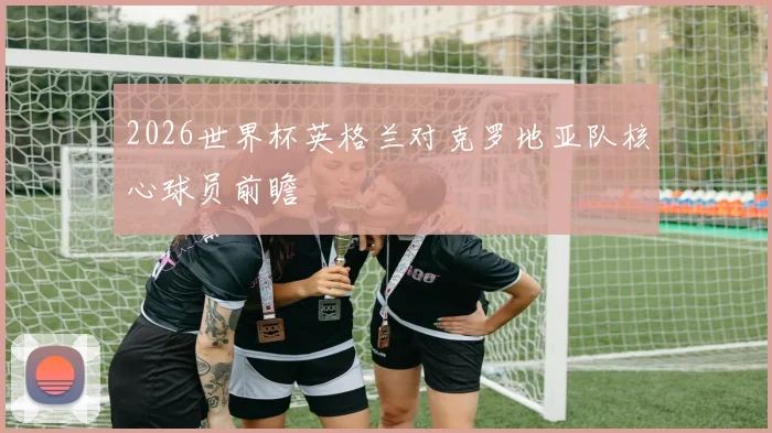 2026世界杯英格兰对克罗地亚队核心球员前瞻