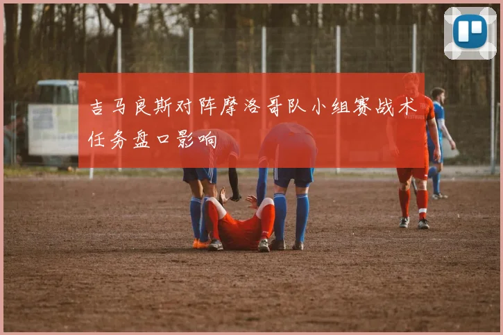 吉马良斯对阵摩洛哥队小组赛战术任务盘口影响