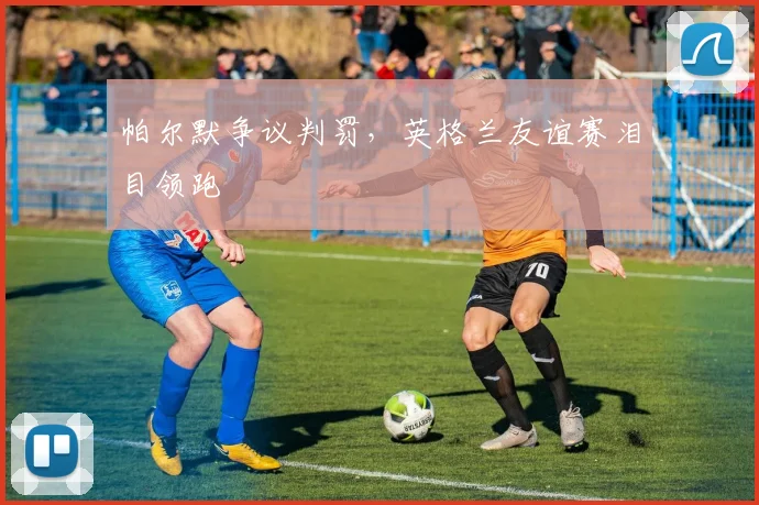 帕尔默争议判罚，英格兰友谊赛泪目领跑