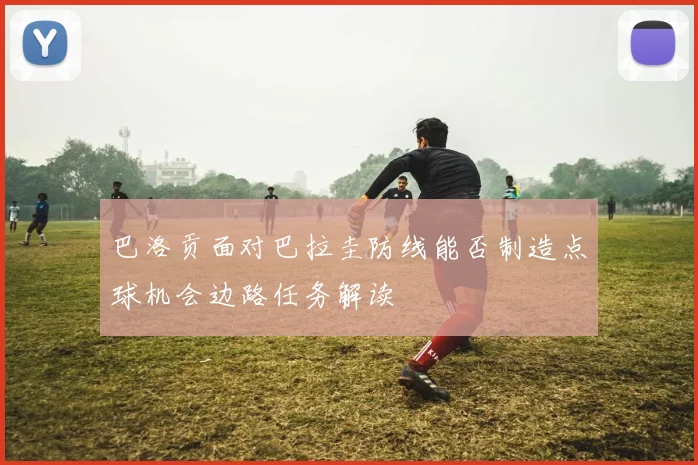 巴洛贡面对巴拉圭防线能否制造点球机会边路任务解读