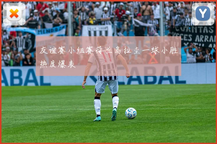 友谊赛小组赛荷兰乌拉圭一球小胜热度爆表