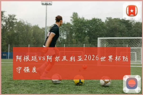 阿根廷vs阿尔及利亚2026世界杯防守强度