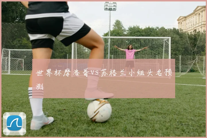 世界杯摩洛哥vs苏格兰小组头名预测