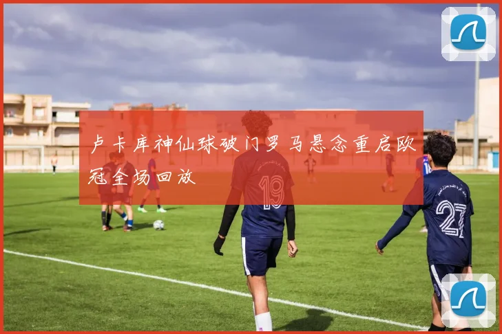 卢卡库神仙球破门罗马悬念重启欧冠全场回放