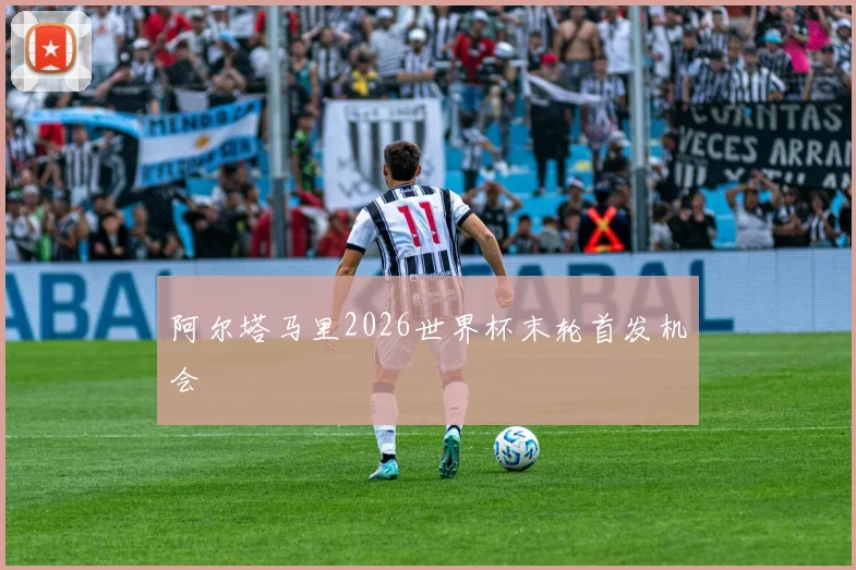 阿尔塔马里2026世界杯末轮首发机会
