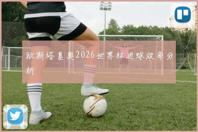 欧斯塔基奥2026世界杯进球效率分析