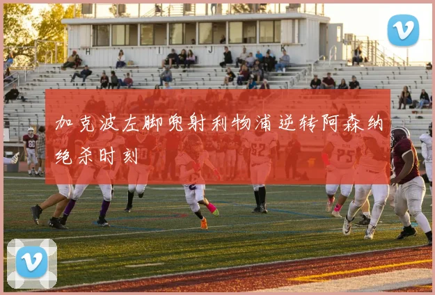 加克波左脚兜射利物浦逆转阿森纳绝杀时刻