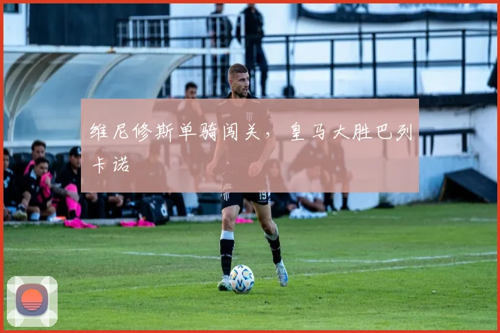 维尼修斯单骑闯关,皇马大胜巴列卡诺