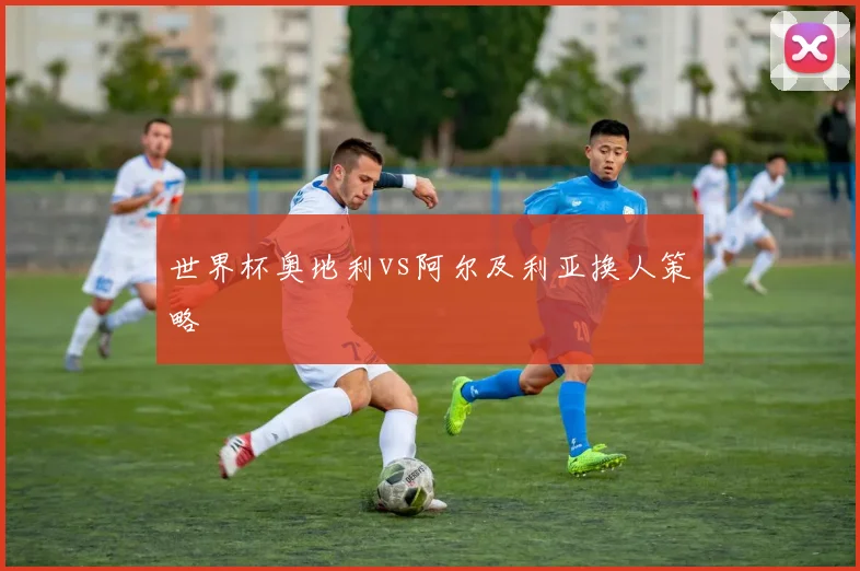 世界杯奥地利vs阿尔及利亚换人策略