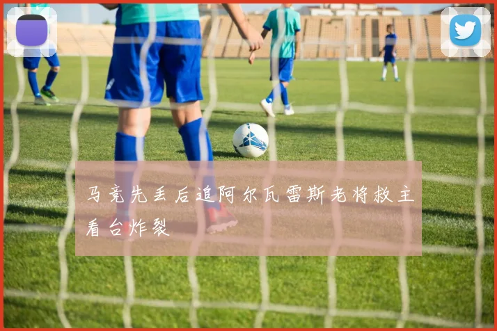 马竞先丢后追阿尔瓦雷斯老将救主看台炸裂