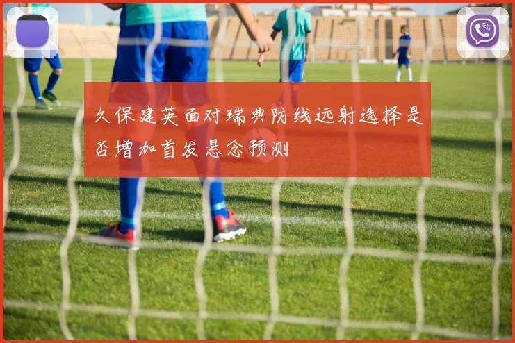 久保建英面对瑞典防线远射选择是否增加首发悬念预测