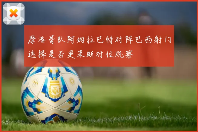 摩洛哥队阿姆拉巴特对阵巴西射门选择是否更果断对位观察