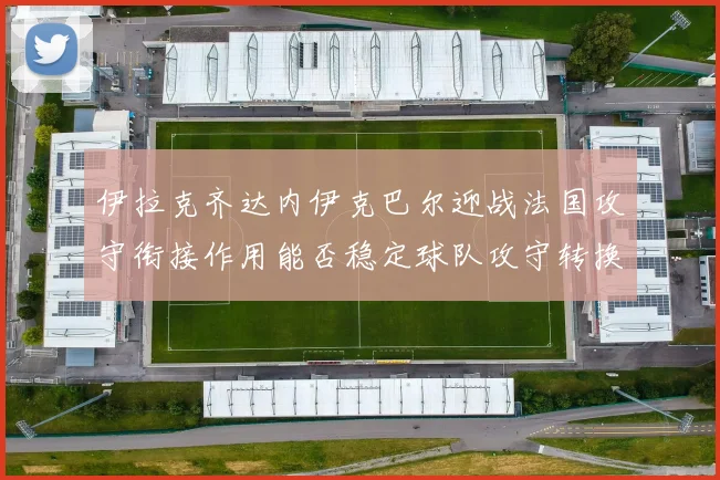伊拉克齐达内伊克巴尔迎战法国攻守衔接作用能否稳定球队攻守转换