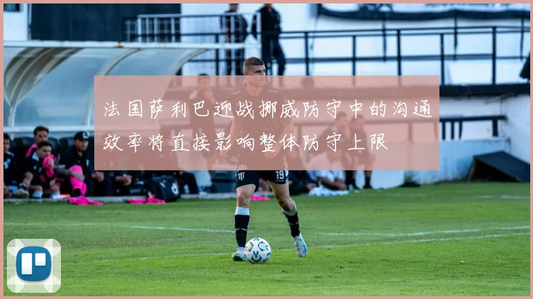 法国萨利巴迎战挪威防守中的沟通效率将直接影响整体防守上限