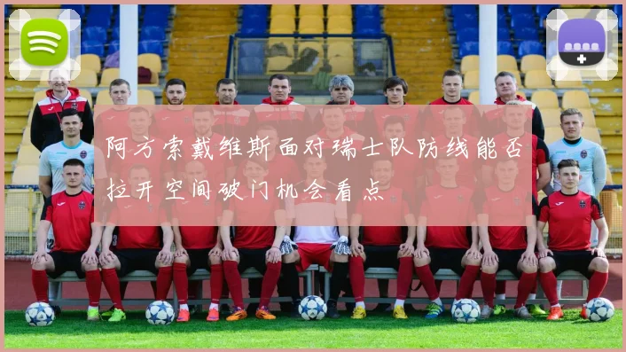 阿方索戴维斯面对瑞士队防线能否拉开空间破门机会看点