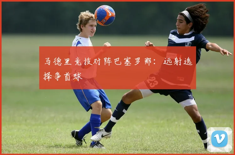 马德里竞技对阵巴塞罗那:远射选择争首球