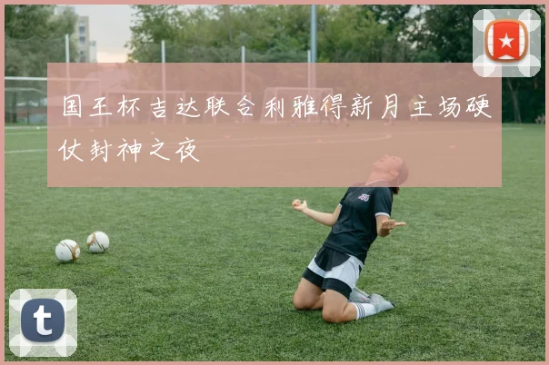 国王杯吉达联合利雅得新月主场硬仗封神之夜