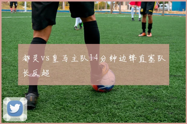 都灵vs皇马主队14分钟边锋直塞队长反超