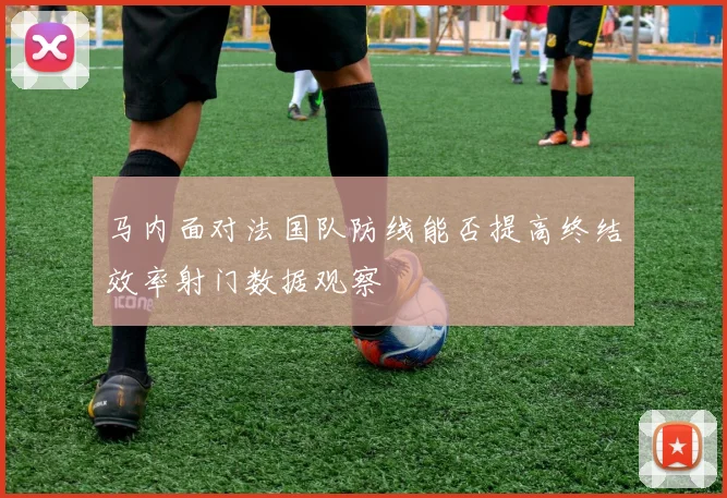 马内面对法国队防线能否提高终结效率射门数据观察