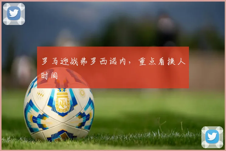 罗马迎战弗罗西诺内,重点看换人时间