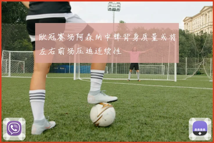 欧冠赛场阿森纳中锋背身质量或将左右前场压迫连续性
