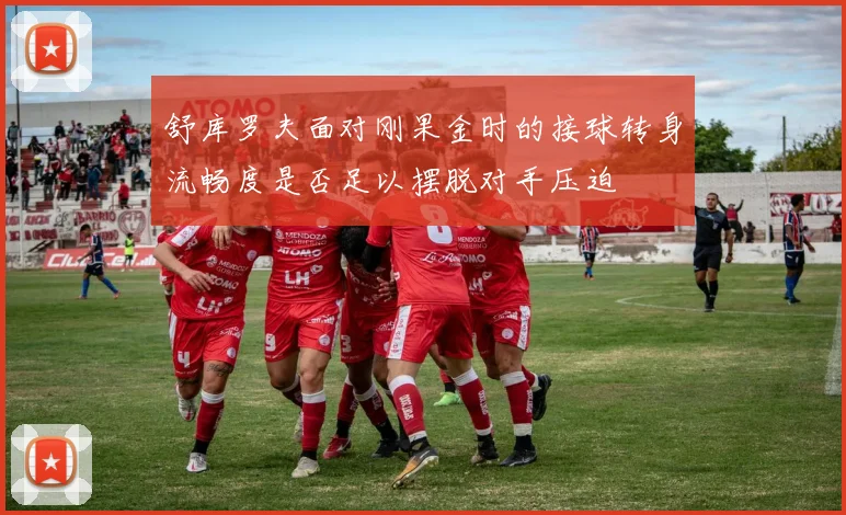 舒库罗夫面对刚果金时的接球转身流畅度是否足以摆脱对手压迫