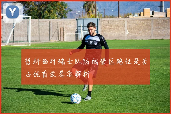 哲科面对瑞士队防线禁区跑位是否占优首发悬念解析