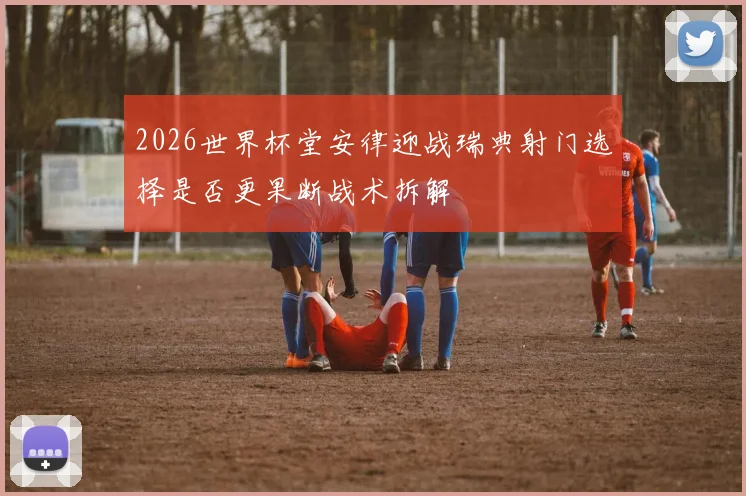2026世界杯堂安律迎战瑞典射门选择是否更果断战术拆解
