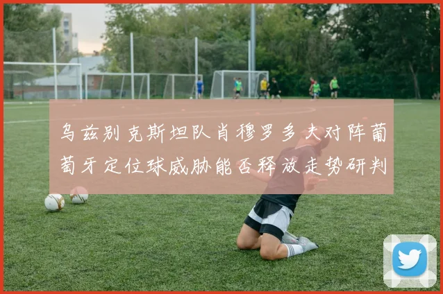 乌兹别克斯坦队肖穆罗多夫对阵葡萄牙定位球威胁能否释放走势研判