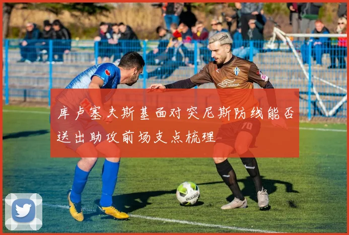 库卢塞夫斯基面对突尼斯防线能否送出助攻前场支点梳理