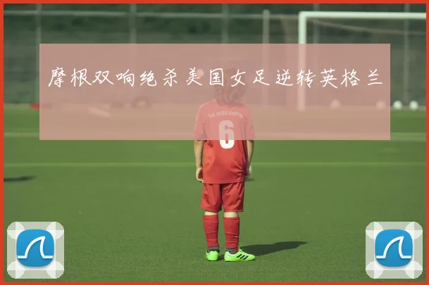 摩根双响绝杀美国女足逆转英格兰