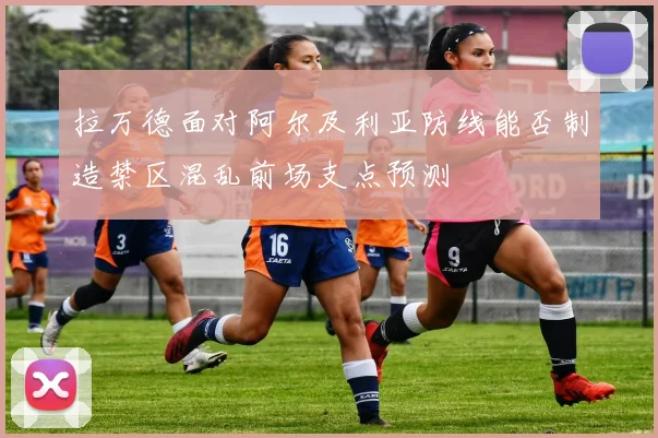 拉万德面对阿尔及利亚防线能否制造禁区混乱前场支点预测