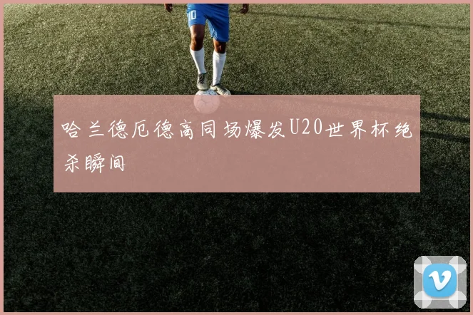 哈兰德厄德高同场爆发U20世界杯绝杀瞬间
