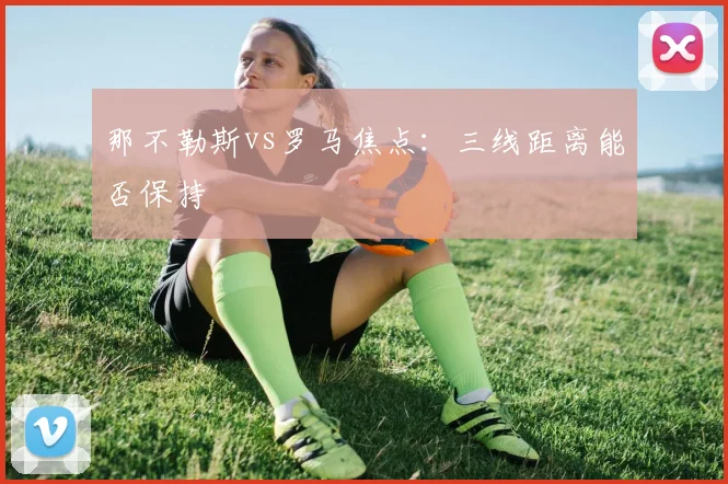 那不勒斯vs罗马焦点：三线距离能否保持