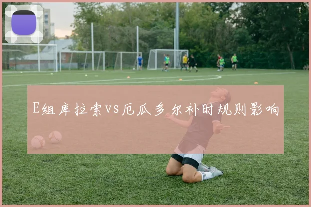 E组库拉索vs厄瓜多尔补时规则影响