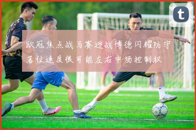 欧冠焦点战马赛迎战博德闪耀防守落位速度很可能左右中场控制权