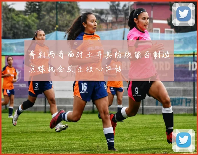 普利西奇面对土耳其防线能否制造点球机会反击核心评估