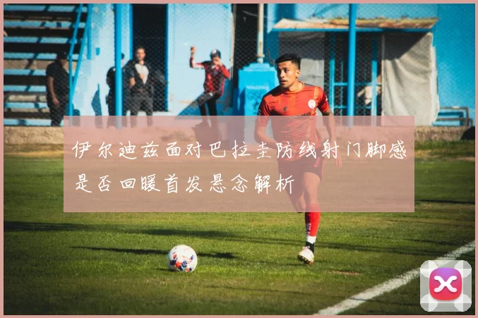 伊尔迪兹面对巴拉圭防线射门脚感是否回暖首发悬念解析