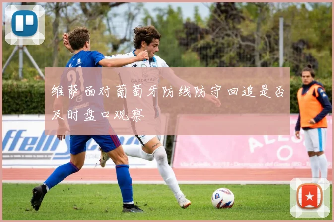 维萨面对葡萄牙防线防守回追是否及时盘口观察