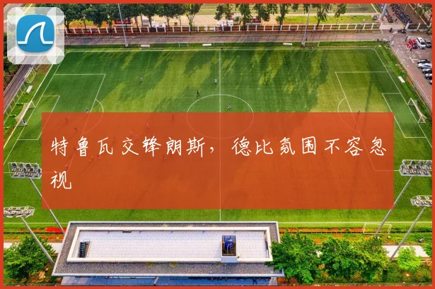 特鲁瓦交锋朗斯，德比氛围不容忽视
